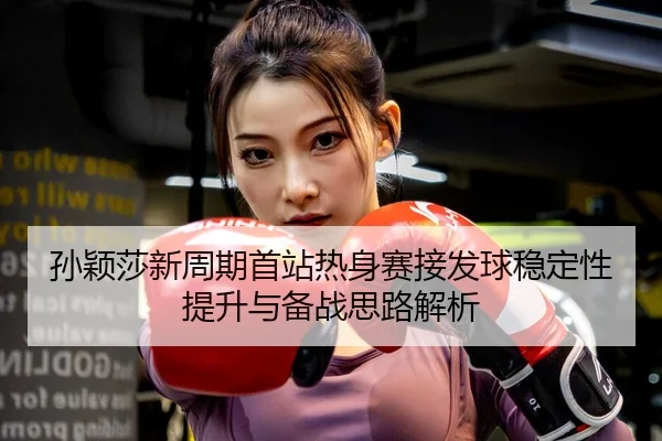 孙颖莎新周期首站热身赛接发球稳定性提升与备战思路解析