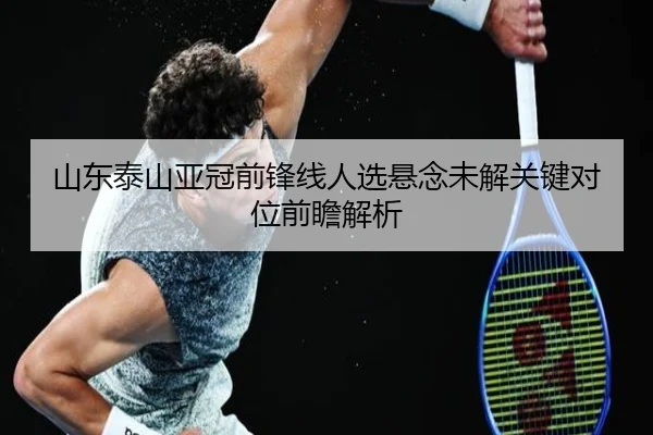 山东泰山亚冠前锋线人选悬念未解关键对位前瞻解析